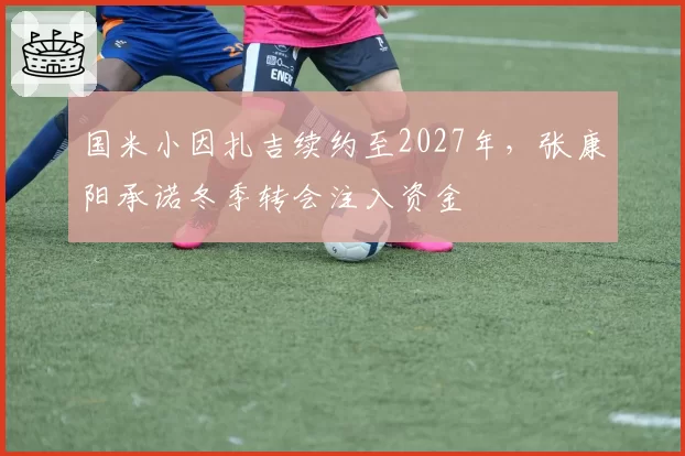 国米小因扎吉续约至2027年，张康阳承诺冬季转会注入资金