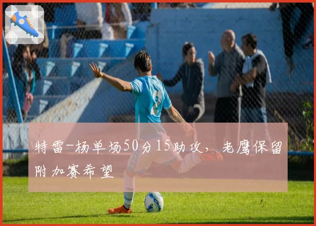 特雷-杨单场50分15助攻,老鹰保留附加赛希望