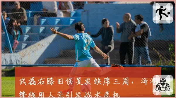 武磊右膝旧伤复发缺席三周,海港锋线用人荒引发战术危机