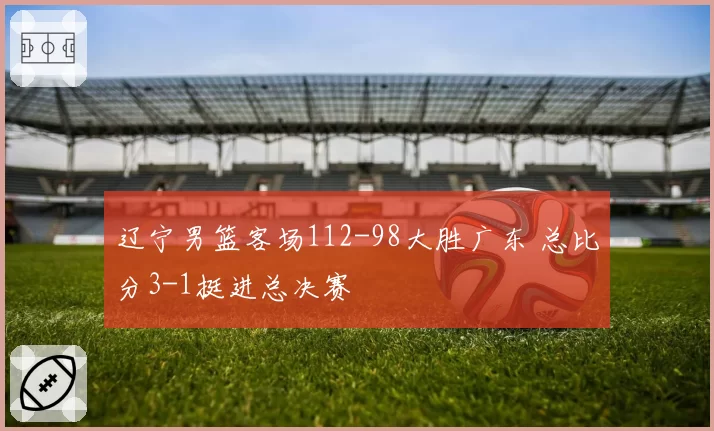 辽宁男篮客场112-98大胜广东 总比分3-1挺进总决赛