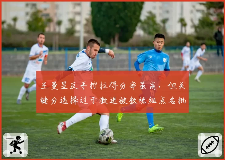 王曼昱反手拧拉得分率虽高，但关键分选择过于激进被教练组点名批评
