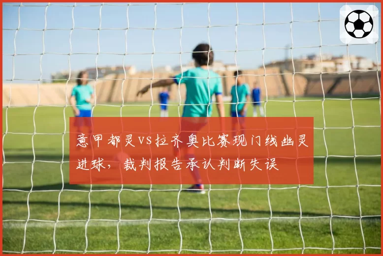 意甲都灵vs拉齐奥比赛现门线幽灵进球，裁判报告承认判断失误