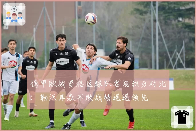 德甲欧战资格区球队客场积分对比:勒沃库森不败战绩遥遥领先