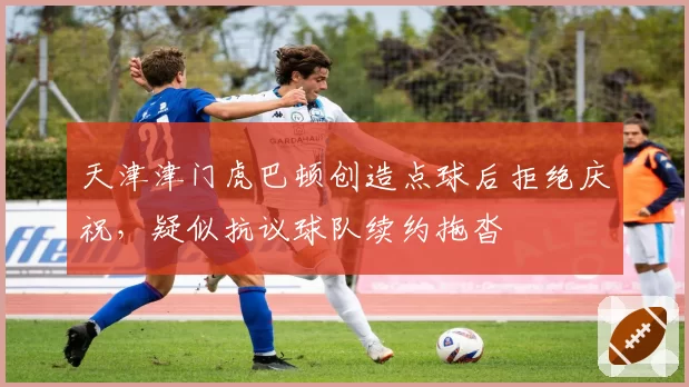 天津津门虎巴顿创造点球后拒绝庆祝，疑似抗议球队续约拖沓