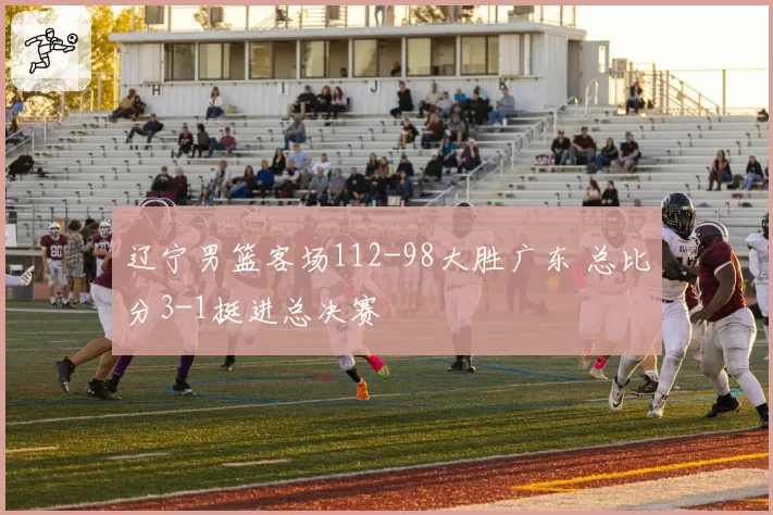 辽宁男篮客场112-98大胜广东 总比分3-1挺进总决赛