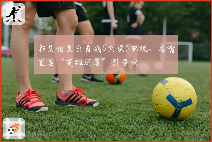 郭艾伦复出首战6失误5犯规，名嘴直言“英雄迟暮”引争议