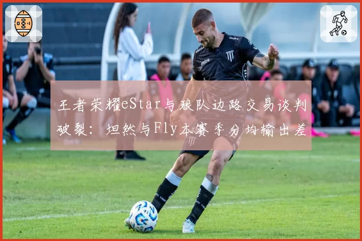 王者荣耀eStar与狼队边路交易谈判破裂：坦然与Fly本赛季分均输出差距几何