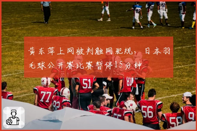 黄东萍上网被判触网犯规,日本羽毛球公开赛比赛暂停15分钟