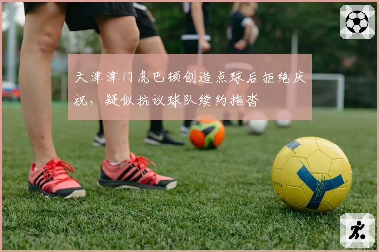 天津津门虎巴顿创造点球后拒绝庆祝，疑似抗议球队续约拖沓