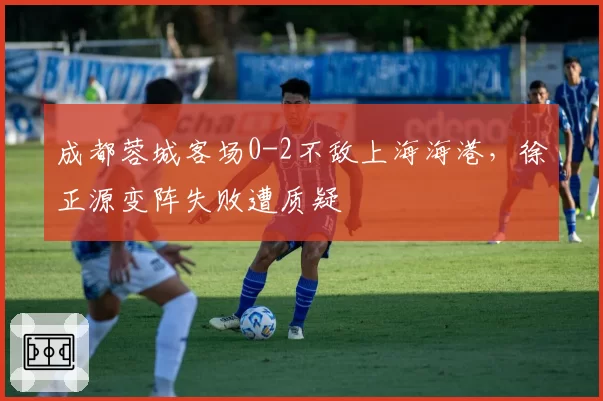 成都蓉城客场0-2不敌上海海港,徐正源变阵失败遭质疑