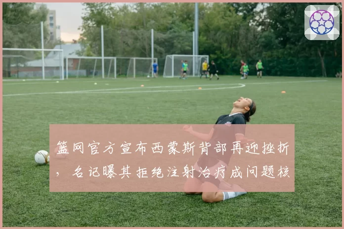 篮网官方宣布西蒙斯背部再迎挫折，名记曝其拒绝注射治疗成问题核心