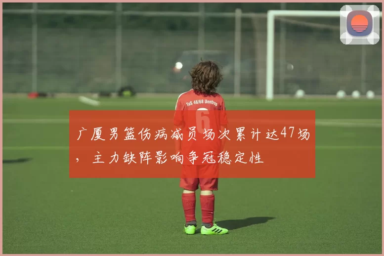 广厦男篮伤病减员场次累计达47场，主力缺阵影响争冠稳定性