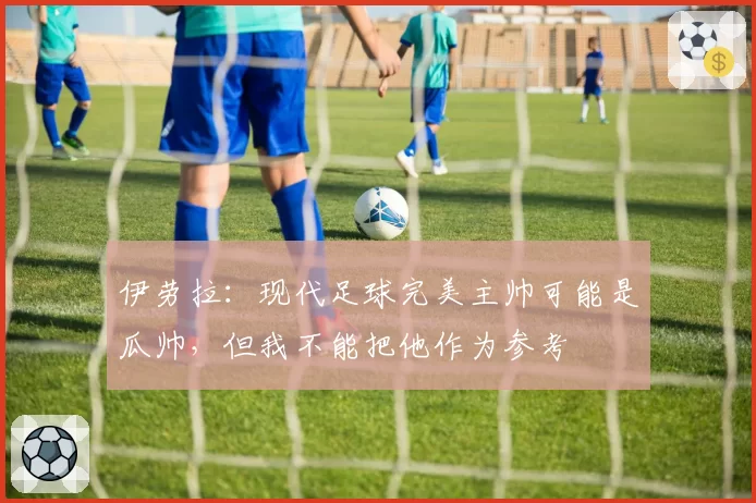 伊劳拉:现代足球完美主帅可能是瓜帅,但我不能把他作为参考