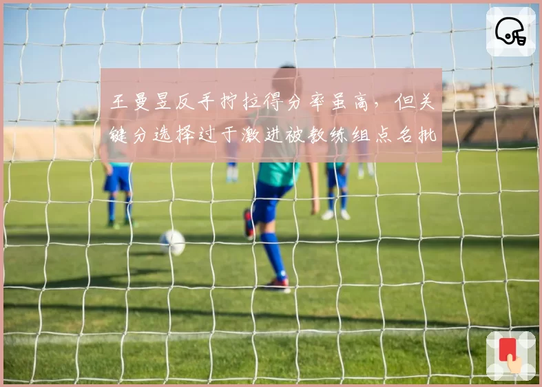 王曼昱反手拧拉得分率虽高，但关键分选择过于激进被教练组点名批评
