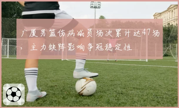 广厦男篮伤病减员场次累计达47场,主力缺阵影响争冠稳定性