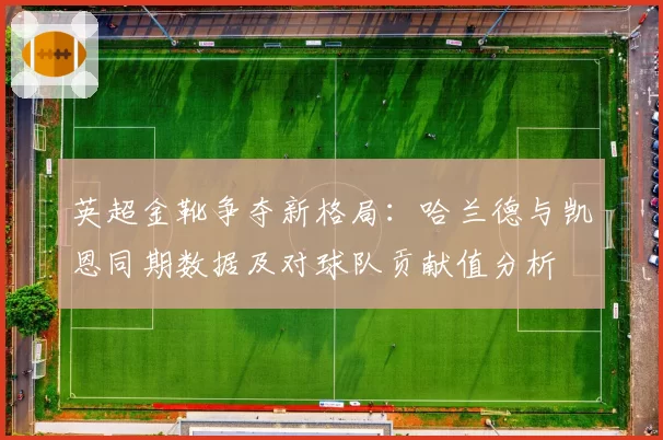 英超金靴争夺新格局：哈兰德与凯恩同期数据及对球队贡献值分析