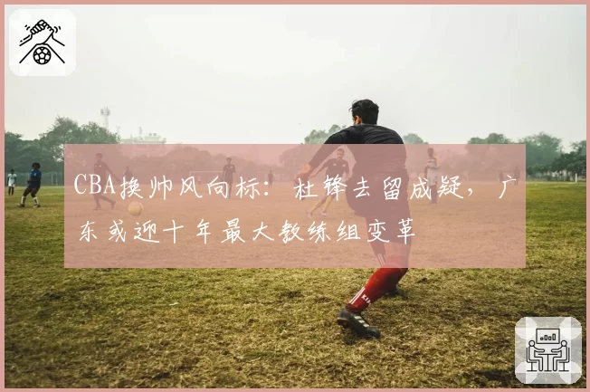 CBA换帅风向标：杜锋去留成疑，广东或迎十年最大教练组变革