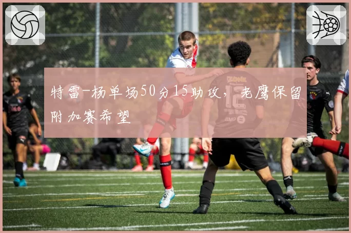 特雷-杨单场50分15助攻,老鹰保留附加赛希望