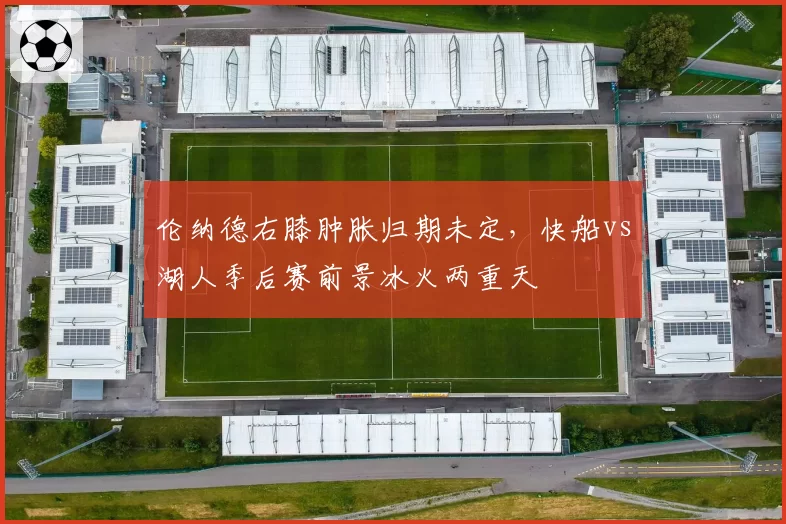 伦纳德右膝肿胀归期未定，快船vs湖人季后赛前景冰火两重天