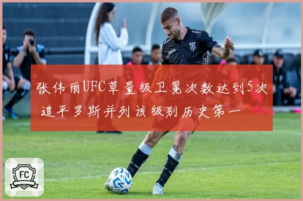 张伟丽UFC草量级卫冕次数达到5次 追平罗斯并列该级别历史第一