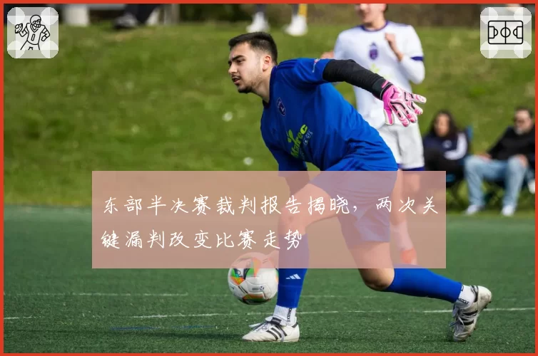 东部半决赛裁判报告揭晓，两次关键漏判改变比赛走势