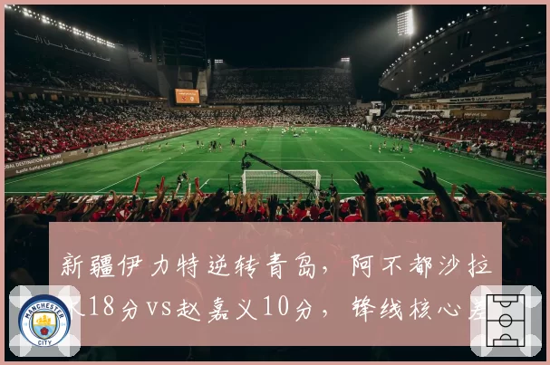 新疆伊力特逆转青岛,阿不都沙拉木18分vs赵嘉义10分,锋线核心差距明显