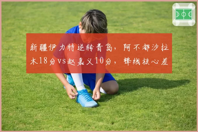 新疆伊力特逆转青岛,阿不都沙拉木18分vs赵嘉义10分,锋线核心差距明显