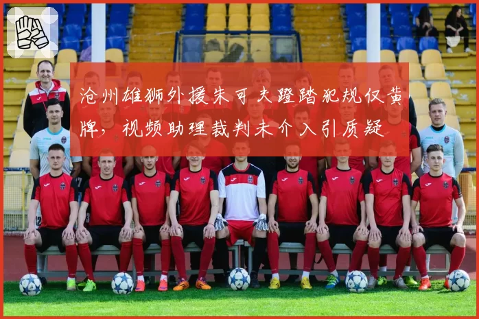 沧州雄狮外援朱可夫蹬踏犯规仅黄牌，视频助理裁判未介入引质疑