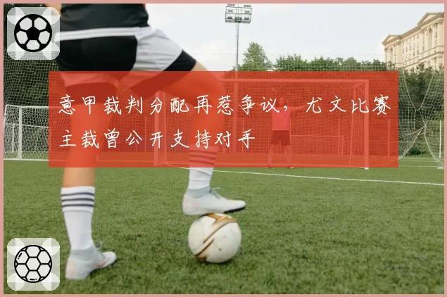 意甲裁判分配再惹争议,尤文比赛主裁曾公开支持对手