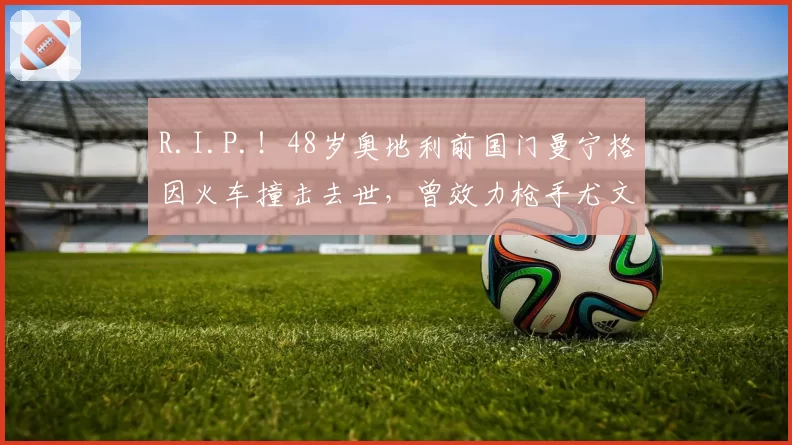 R.I.P.！48岁奥地利前国门曼宁格因火车撞击去世，曾效力枪手尤文