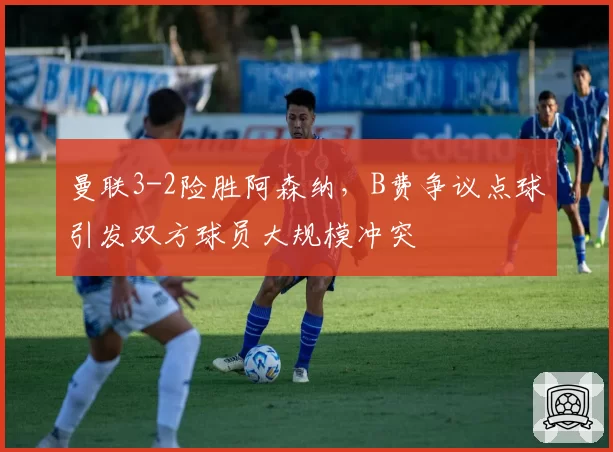 曼联3-2险胜阿森纳，B费争议点球引发双方球员大规模冲突