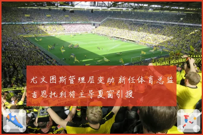 尤文图斯管理层变动 新任体育总监吉恩托利将主导夏窗引援