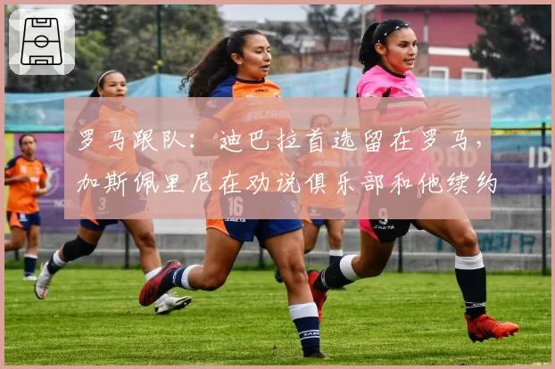 罗马跟队：迪巴拉首选留在罗马，加斯佩里尼在劝说俱乐部和他续约
