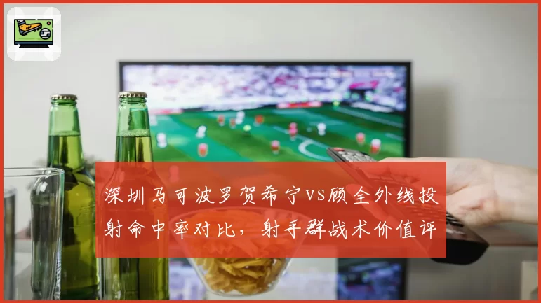 深圳马可波罗贺希宁vs顾全外线投射命中率对比，射手群战术价值评估