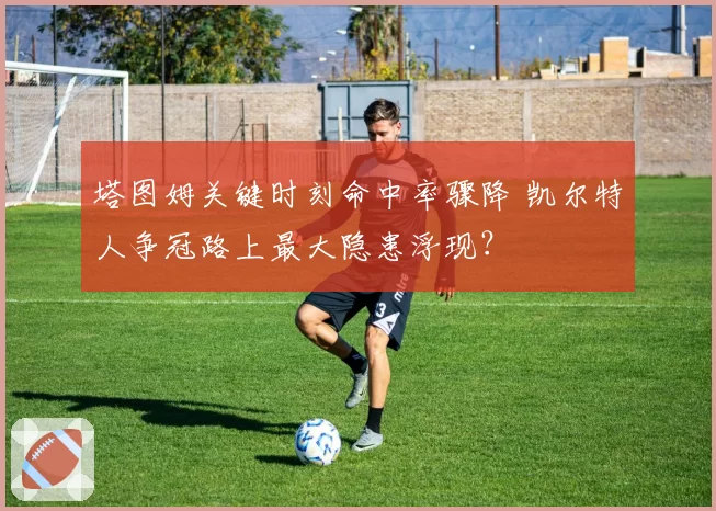 塔图姆关键时刻命中率骤降 凯尔特人争冠路上最大隐患浮现？