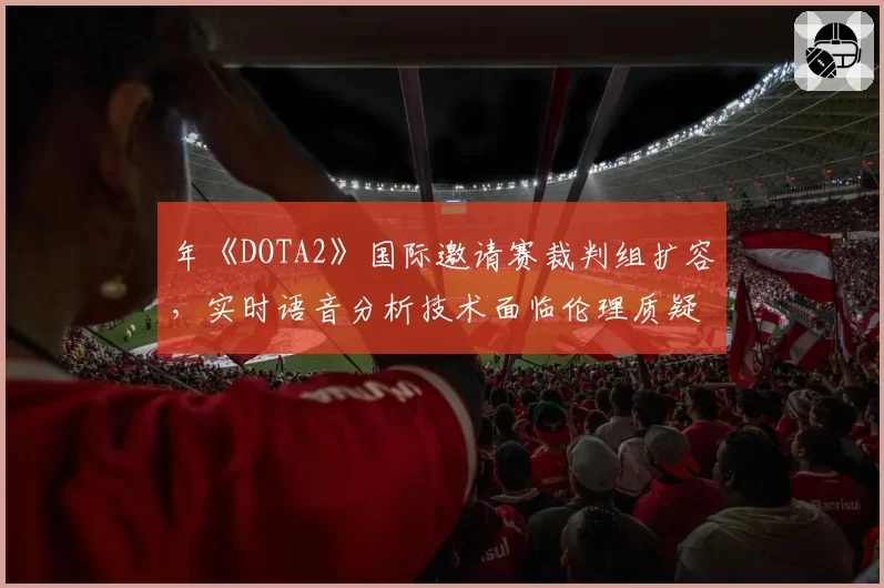 年《DOTA2》国际邀请赛裁判组扩容,实时语音分析技术面临伦理质疑