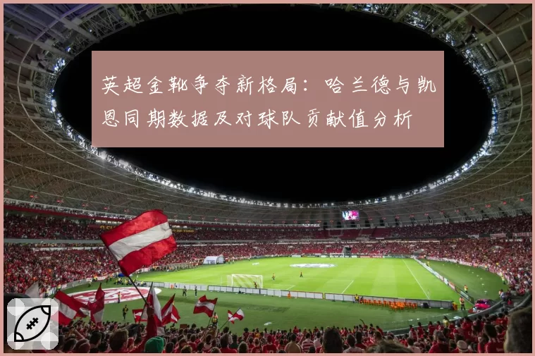 英超金靴争夺新格局：哈兰德与凯恩同期数据及对球队贡献值分析