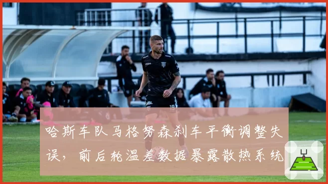 哈斯车队马格努森刹车平衡调整失误，前后轮温差数据暴露散热系统缺陷