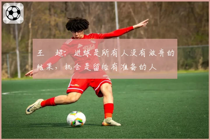 王燊超:进球是所有人没有放弃的结果,机会是留给有准备的人