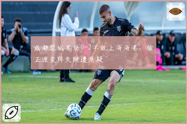 成都蓉城客场0-2不敌上海海港,徐正源变阵失败遭质疑