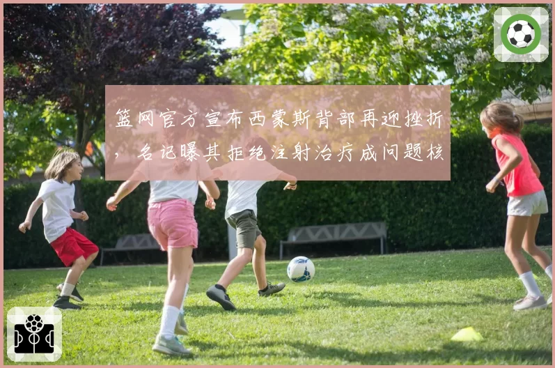 篮网官方宣布西蒙斯背部再迎挫折，名记曝其拒绝注射治疗成问题核心