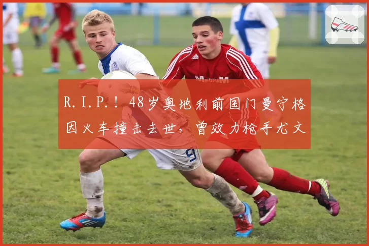 R.I.P.！48岁奥地利前国门曼宁格因火车撞击去世，曾效力枪手尤文