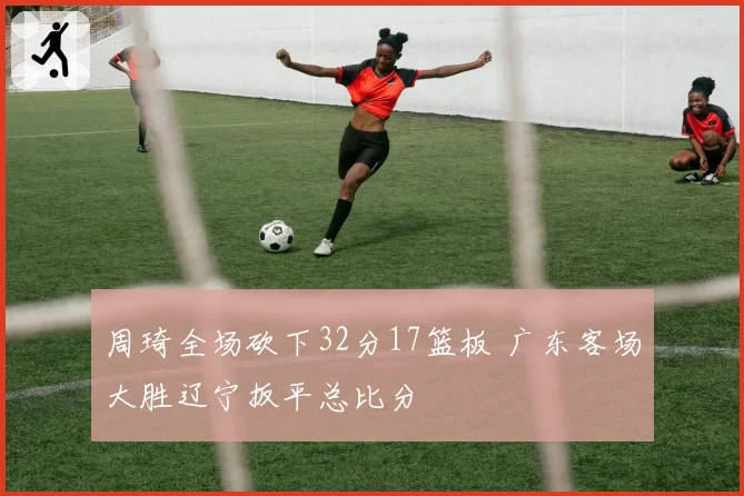 周琦全场砍下32分17篮板 广东客场大胜辽宁扳平总比分