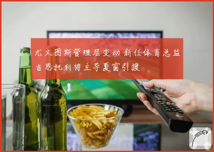 尤文图斯管理层变动 新任体育总监吉恩托利将主导夏窗引援