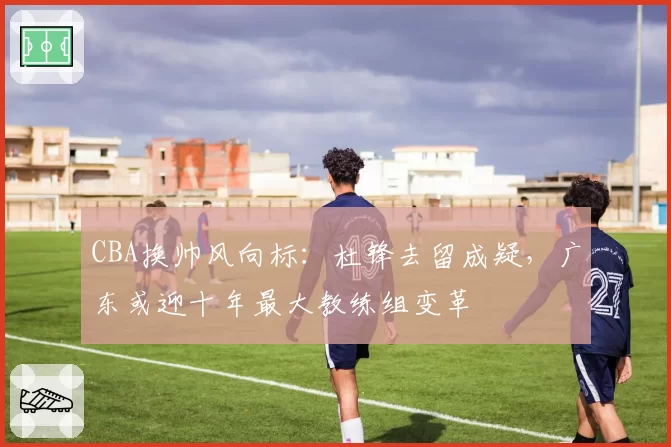 CBA换帅风向标：杜锋去留成疑，广东或迎十年最大教练组变革