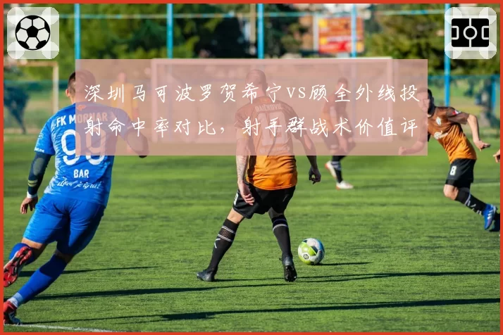 深圳马可波罗贺希宁vs顾全外线投射命中率对比，射手群战术价值评估