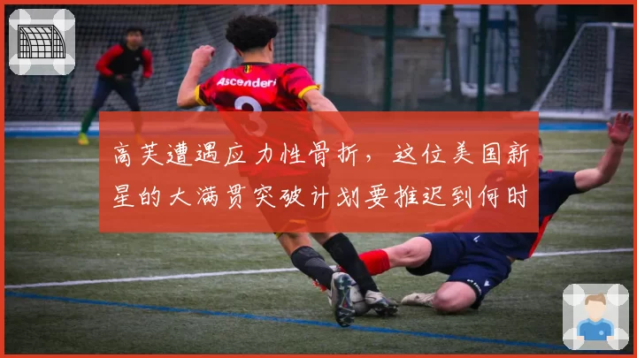 高芙遭遇应力性骨折，这位美国新星的大满贯突破计划要推迟到何时？