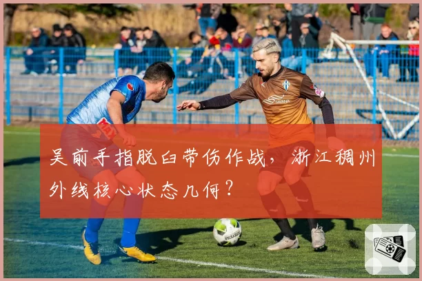 吴前手指脱臼带伤作战，浙江稠州外线核心状态几何？