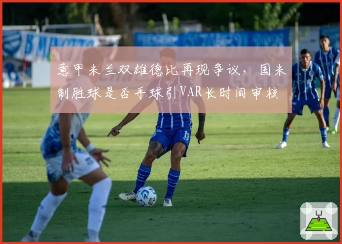 意甲米兰双雄德比再现争议,国米制胜球是否手球引VAR长时间审核