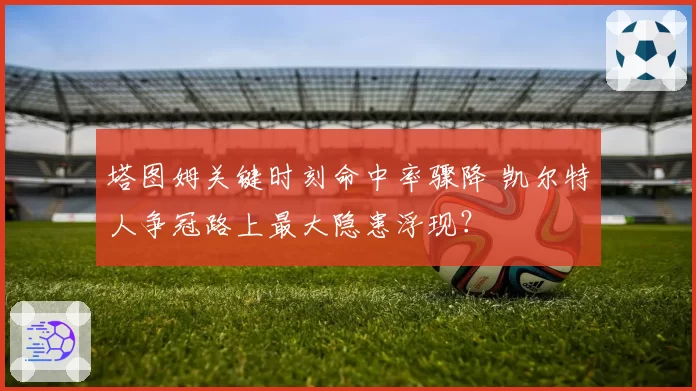 塔图姆关键时刻命中率骤降 凯尔特人争冠路上最大隐患浮现？